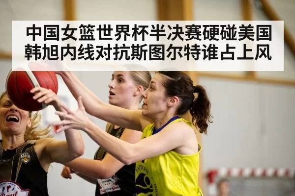中国女篮世界杯半决赛硬碰美国 韩旭内线对抗斯图尔特谁占上风